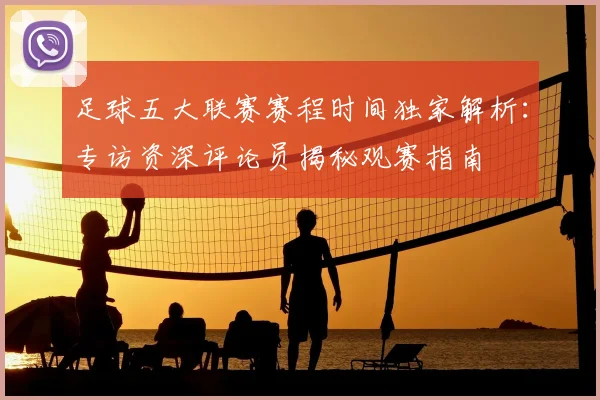 足球五大联赛赛程时间独家解析：专访资深评论员揭秘观赛指南