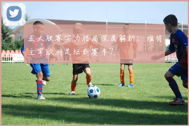 五大联赛实力格局深度解析：谁将主宰欧洲足坛新赛季？